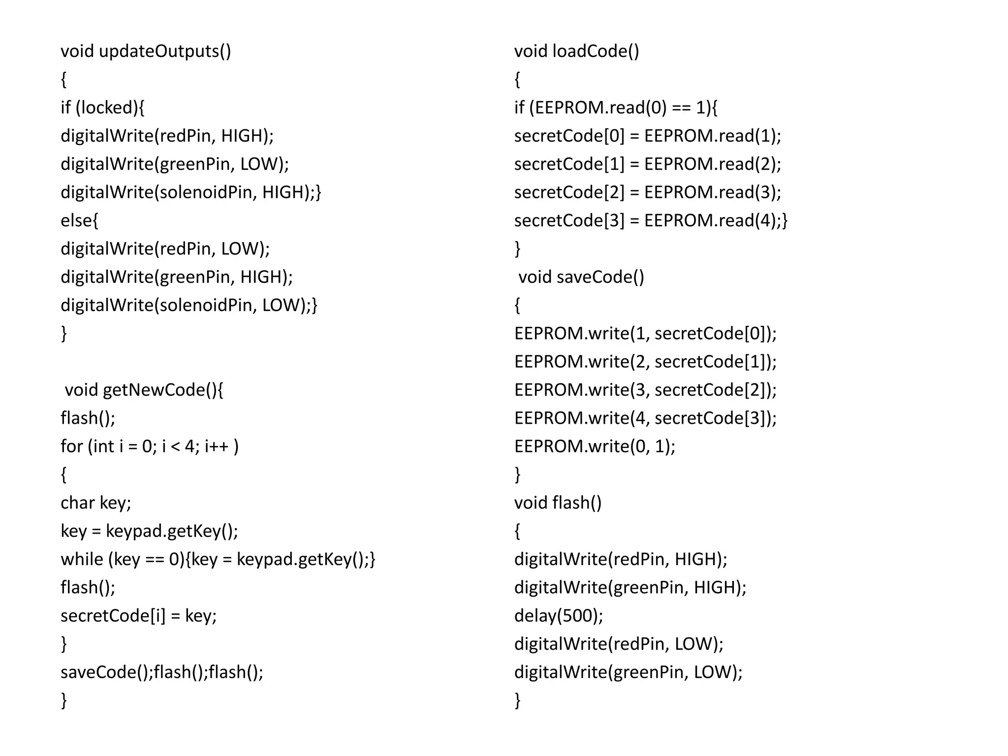 void updateOutputs()                       void loadCode()
{                                          {
if (locked){                               if (EEPROM.read(0) == 1){
digitalWrite(redPin, HIGH);                secretCode[0] = EEPROM.read(1);
digitalWrite(greenPin, LOW);               secretCode[1] = EEPROM.read(2);
digitalWrite(solenoidPin, HIGH);}          secretCode[2] = EEPROM.read(3);
else{                                      secretCode[3] = EEPROM.read(4);}
digitalWrite(redPin, LOW);                 }
digitalWrite(greenPin, HIGH);               void saveCode()
digitalWrite(solenoidPin, LOW);}           {
}                                          EEPROM.write(1, secretCode[0]);
                                           EEPROM.write(2, secretCode[1]);
 void getNewCode(){                        EEPROM.write(3, secretCode[2]);
flash();                                   EEPROM.write(4, secretCode[3]);
for (int i = 0; i < 4; i++ )               EEPROM.write(0, 1);
{                                          }
char key;                                  void flash()
key = keypad.getKey();                     {
while (key == 0){key = keypad.getKey();}   digitalWrite(redPin, HIGH);
flash();                                   digitalWrite(greenPin, HIGH);
secretCode[i] = key;                       delay(500);
}                                          digitalWrite(redPin, LOW);
saveCode();flash();flash();                digitalWrite(greenPin, LOW);
}                                          }
 