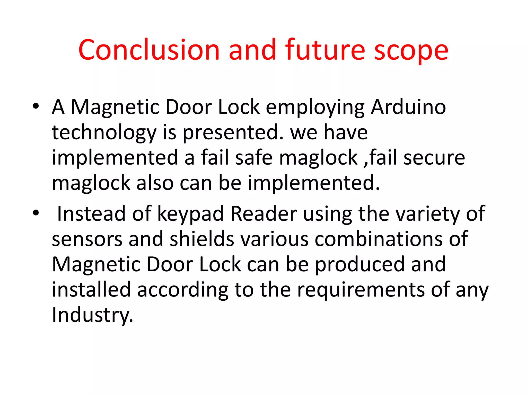 Conclusion and future scope
• A Magnetic Door Lock employing Arduino
  technology is presented. we have
  implemented a fail safe maglock ,fail secure
  maglock also can be implemented.
• Instead of keypad Reader using the variety of
  sensors and shields various combinations of
  Magnetic Door Lock can be produced and
  installed according to the requirements of any
  Industry.
 