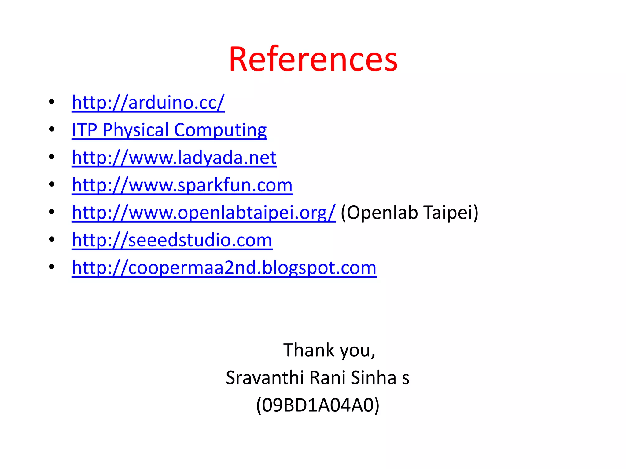 References
•   http://arduino.cc/
•   ITP Physical Computing
•   http://www.ladyada.net
•   http://www.sparkfun.com
•   http://www.openlabtaipei.org/ (Openlab Taipei)
•   http://seeedstudio.com
•   http://coopermaa2nd.blogspot.com


                           Thank you,
                     Sravanthi Rani Sinha s
                        (09BD1A04A0)
 