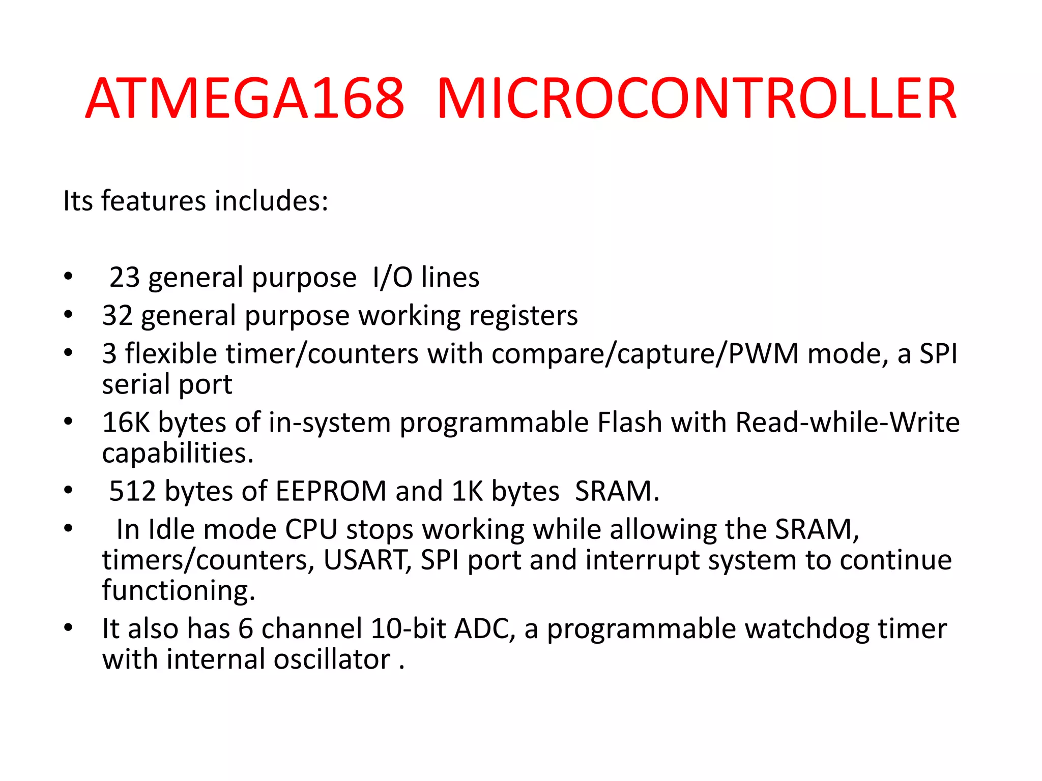 ATMEGA168 MICROCONTROLLER
Its features includes:

• 23 general purpose I/O lines
• 32 general purpose working registers
• 3 flexible timer/counters with compare/capture/PWM mode, a SPI
  serial port
• 16K bytes of in-system programmable Flash with Read-while-Write
  capabilities.
• 512 bytes of EEPROM and 1K bytes SRAM.
• In Idle mode CPU stops working while allowing the SRAM,
  timers/counters, USART, SPI port and interrupt system to continue
  functioning.
• It also has 6 channel 10-bit ADC, a programmable watchdog timer
  with internal oscillator .
 