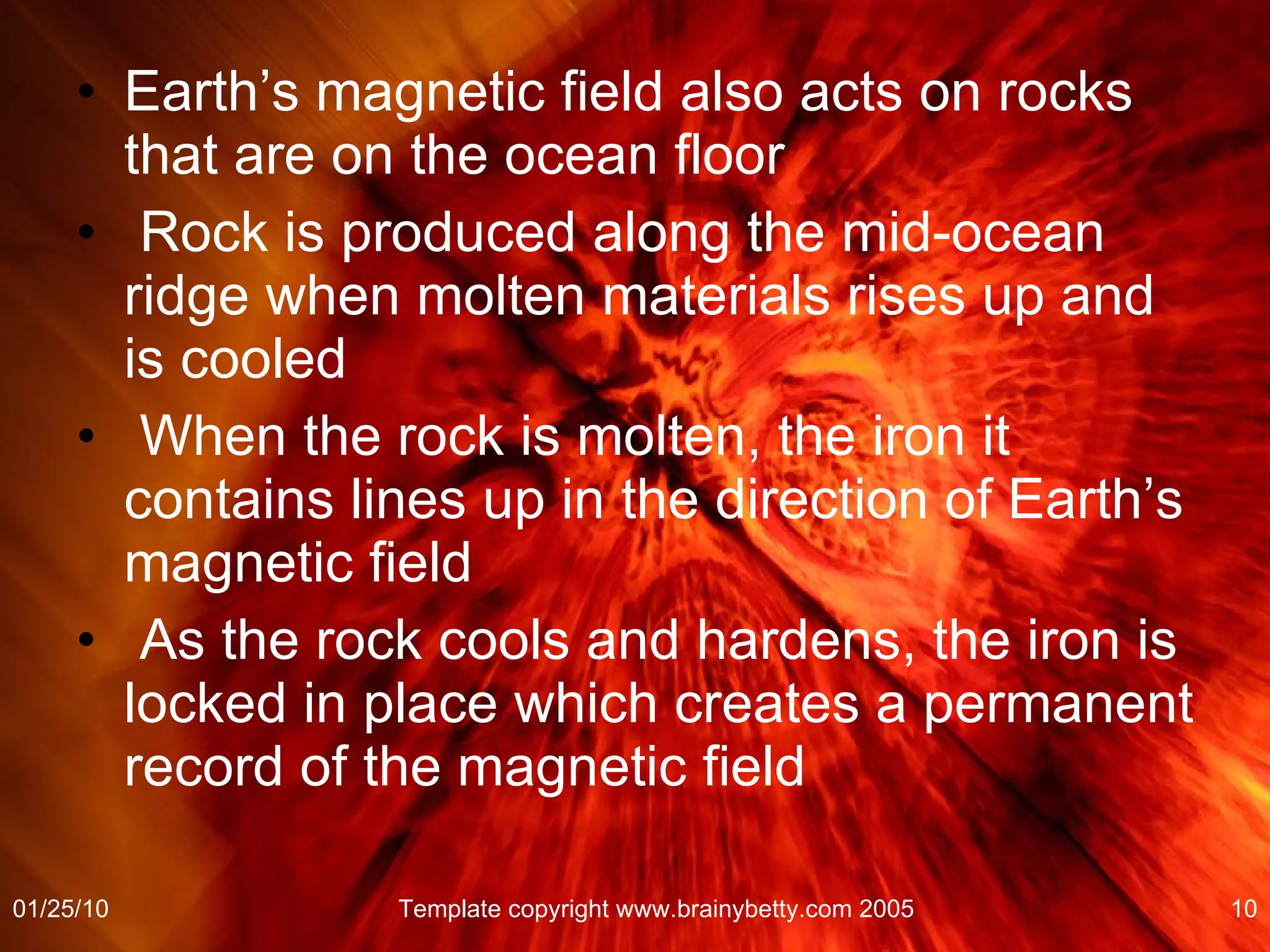 Earth’s magnetic field also acts on rocks that are on the ocean floor Rock is produced along the mid-ocean ridge when molten materials rises up and is cooled When the rock is molten, the iron it contains lines up in the direction of Earth’s magnetic field As the rock cools and hardens, the iron is locked in place which creates a permanent record of the magnetic field  01/25/10 Template copyright www.brainybetty.com 2005 