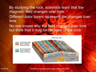 By studying the rock, scientists learn that the magnetic field changes over time Different color layers represent the changes over time No one knows why the field changes over time but think that it may be because of the core 01/25/10 Template copyright www.brainybetty.com 2005 