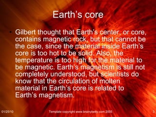 Earth’s core Gilbert thought that Earth’s center, or core, contains magnetic rock, but that cannot be the case, since the material inside Earth’s core is too hot to be solid. Also, the temperature is too high for the material to be magnetic. Earth’s magnetism is still not completely understood, but scientists do know that the circulation of molten material in Earth’s core is related to Earth’s magnetism. 01/25/10 Template copyright www.brainybetty.com 2005 