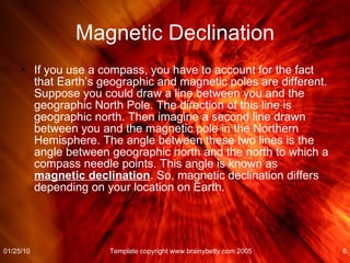 Magnetic Declination If you use a compass, you have to account for the fact that Earth’s geographic and magnetic poles are different. Suppose you could draw a line between you and the geographic North Pole. The direction of this line is geographic north. Then imagine a second line drawn between you and the magnetic pole in the Northern Hemisphere. The angle between these two lines is the angle between geographic north and the north to which a compass needle points. This angle is known as  magnetic declination . So, magnetic declination differs depending on your location on Earth.  01/25/10 Template copyright www.brainybetty.com 2005 