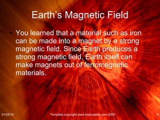 Earth’s Magnetic Field You learned that a material such as iron can be made into a magnet by a strong magnetic field. Since Earth produces a strong magnetic field, Earth itself can make magnets out of ferromagnetic materials. 01/25/10 Template copyright www.brainybetty.com 2005 