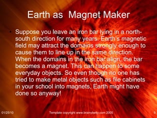 Earth as  Magnet Maker Suppose you leave an iron bar lying in a north-south direction for many years. Earth’s magnetic field may attract the domains strongly enough to cause them to line up in the same direction. When the domains in the iron bar align, the bar becomes a magnet. This can happen to some everyday objects. So even though no one has tried to make metal objects such as file cabinets in your school into magnets, Earth might have done so anyway! 01/25/10 Template copyright www.brainybetty.com 2005 