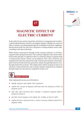 Notes
MODULE - 4
Energy
393
Magnetic Effect of Electric Current
SCIENCE AND TECHNOLOGY
17
MAGNETIC EFFECT OF
ELECTRIC CURRENT
In the earlier lesson you have learnt that, electricity is an important part in today’s
world of industrialization. Our life is incomplete without it. Whether we work in an
officeorathome,everythingdependsupontheavailabilityofelectricity.Appliances
like the electric bulb, fan, television, refrigerator, washing machine, motor, radio,
everything works due to electricity.
When electric current passes through current carrying conductor or coil then a
magnetic field is produced around it. The working of appliances like electric bell is
based on this principle.As opposite to this if a continuous change in magnetic field
is produced then electric current can be produced. This is how electricity and
magnetism have become synonymous today. Transmission of electric current takes
place from the distant electricity generation stations through high tension wires,
through transformers to homes. This chapter deals with the meaning of safe use of
electricity.Along with this the same concepts related to magnetism are explained
through simple activities that one can perform on their own.
OBJECTIVES
After studying this lesson you will be able to:
identify magnets and explain their properties;
explain the concept of magnetic field and state the properties of lines of
magnetic force;
infer that when electricity flows through a conductor, magnetic field is
produced around it;
describe electro-magnets and explain the working of electric bells;
explain the force experienced by a current carrying conductor placed in a
magnetic field;
 