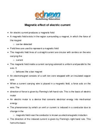 Magnetic effect of electric current
 An electric current produces a magnetic field
 A magnetic field exists in the region surrounding a magnet, in which the force of
the magnet
o can be detected
 Field lines are used to represent a magnetic field
 The magnetic field lines of a straight current are circular with centres on the wire
carrying the
o current
 The magnetic field inside a current carrying solenoid is uniform and parallel to the
axis. It
o behaves like a bar magnet
 An electromagnet consists of a soft iron core wrapped with an insulated copper
wire
 When a current carrying wire is placed in a magnetic field, a force acts on the
wire. The
 direction of force is given by Fleming's left-hand rule. This is the basis of electric
motor
 An electric motor is a device that converts electrical energy into mechanical
energy
 The phenomenon by which an emf or current is induced in a conductor due to
change in the
o magnetic field near the conductor is known as electromagnetic induction
 The direction of the induced current is given by Fleming's right-hand rule. This
forms the basis
 