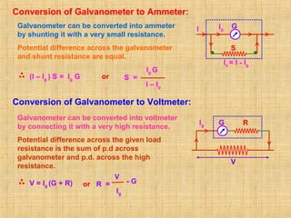 Conversion of Galvanometer to Ammeter:
Galvanometer can be converted into ammeter
by shunting it with a very small resistance.
Potential difference across the galvanometer
and shunt resistance are equal.
(I – Ig ) S = Ig G S =
Ig G
I – Ig
Conversion of Galvanometer to Voltmeter:
Galvanometer can be converted into voltmeter
by connecting it with a very high resistance.
Potential difference across the given load
resistance is the sum of p.d across
galvanometer and p.d. across the high
resistance.
V = Ig (G + R)
GI Ig
Is = I - Ig
S
or R =
V
Ig
- G
GIg R
V
or
 