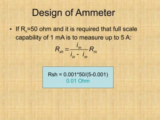 Design of Ammeter
• If Rm=50 ohm and it is required that full scale
capability of 1 mA is to measure up to 5 A:
m
sh m
in m
i
R R
i i
=
-
Rsh = 0.001*50/(5-0.001)
0.01 Ohm
 