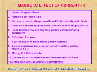MAGNETIC EFFECT OF CURRENT - II
1. Lorentz Magnetic Force
2. Fleming’s Left Hand Rule
3. Force on a moving charge in uniform Electric and Magnetic fields
4. Force on a current carrying conductor in a uniform Magnetic Field
5. Force between two infinitely long parallel current-carrying
conductors
6. Definition of ampere
7. Representation of fields due to parallel currents
8. Torque experienced by a current-carrying coil in a uniform
Magnetic Field
9. Moving Coil Galvanometer
10.Conversion of Galvanometer into Ammeter and Voltmeter
11.Differences between Ammeter and Voltmeter
Created by C. Mani, Principal, K V No.1, AFS, Jalahalli West, Bangalore
 