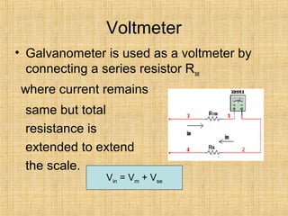 Voltmeter
• Galvanometer is used as a voltmeter by
connecting a series resistor Rse
where current remains
same but total
resistance is
extended to extend
the scale.
Vin = Vm + Vse
 