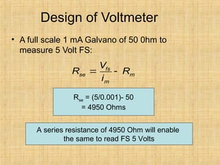 Design of Voltmeter
• A full scale 1 mA Galvano of 50 0hm to
measure 5 Volt FS:
fs
se m
m
V
R R
i
= -
Rse = (5/0.001)- 50
= 4950 Ohms
A series resistance of 4950 Ohm will enable
the same to read FS 5 Volts
 