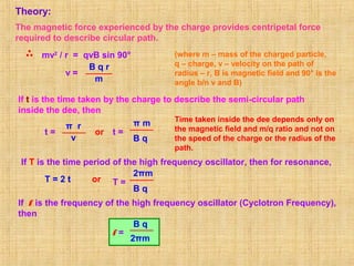 Theory:
The magnetic force experienced by the charge provides centripetal force
required to describe circular path.
mv2
/ r = qvB sin 90° (where m – mass of the charged particle,
q – charge, v – velocity on the path of
radius – r, B is magnetic field and 90° is the
angle b/n v and B)
v =
B q r
m
If t is the time taken by the charge to describe the semi-circular path
inside the dee, then
t =
π r
v
or t =
π m
B q
Time taken inside the dee depends only on
the magnetic field and m/q ratio and not on
the speed of the charge or the radius of the
path.
If T is the time period of the high frequency oscillator, then for resonance,
T = 2 t or T =
2πm
B q
If f is the frequency of the high frequency oscillator (Cyclotron Frequency),
then
f =
2πm
B q
 