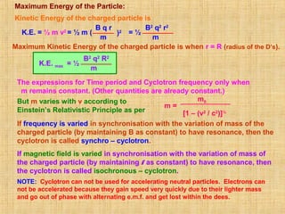 Maximum Energy of the Particle:
Kinetic Energy of the charged particle is
K.E. = ½ m v2
= ½ m (
B q r
m
)2 = ½
B2
q2
r2
m
Maximum Kinetic Energy of the charged particle is when r = R (radius of the D’s).
= ½
B2
q2
R2
m
K.E. max
The expressions for Time period and Cyclotron frequency only when
m remains constant. (Other quantities are already constant.)
m =
m0
[1 – (v2
/ c2
)]½
If frequency is varied in synchronisation with the variation of mass of the
charged particle (by maintaining B as constant) to have resonance, then the
cyclotron is called synchro – cyclotron.
If magnetic field is varied in synchronisation with the variation of mass of
the charged particle (by maintaining f as constant) to have resonance, then
the cyclotron is called isochronous – cyclotron.
NOTE: Cyclotron can not be used for accelerating neutral particles. Electrons can
not be accelerated because they gain speed very quickly due to their lighter mass
and go out of phase with alternating e.m.f. and get lost within the dees.
But m varies with v according to
Einstein’s Relativistic Principle as per
 
