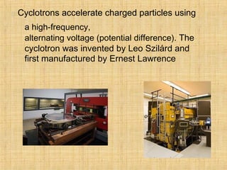  Cyclotrons accelerate charged particles using
a high-frequency,
alternating voltage (potential difference). The
cyclotron was invented by Leo Szilárd and
first manufactured by Ernest Lawrence
 