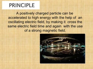  A positively charged particle can be
accelerated to high energy with the help of an
oscillating electric field, by making it cross the
same electric field time and again with the use
of a strong magnetic field.
 