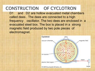  D1 and D2 are hollow evacuated metal chambers
called dees . The dees are connected to a high
frequency oscillator. The two dees are enclosed in a
evacuated steel box. The box is placed in a strong
magnetic field produced by two pole pieces of
electromagnet.
 