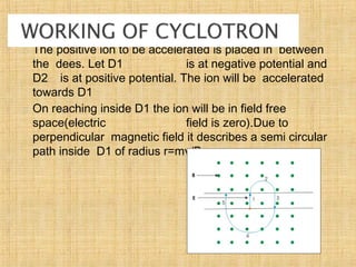  The positive ion to be accelerated is placed in between
the dees. Let D1 is at negative potential and
D2 is at positive potential. The ion will be accelerated
towards D1
 On reaching inside D1 the ion will be in field free
space(electric field is zero).Due to
perpendicular magnetic field it describes a semi circular
path inside D1 of radius r=mv/Bq.
 