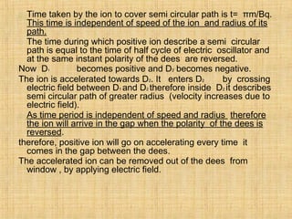  Time taken by the ion to cover semi circular path is t= πm/Bq.
This time is independent of speed of the ion and radius of its
path.
 The time during which positive ion describe a semi circular
path is equal to the time of half cycle of electric oscillator and
at the same instant polarity of the dees are reversed.
Now D1 becomes positive and D2 becomes negative.
The ion is accelerated towards D2. It enters D2 by crossing
electric field between D1 and D2 therefore inside D2 it describes
semi circular path of greater radius (velocity increases due to
electric field).
 As time period is independent of speed and radius therefore
the ion will arrive in the gap when the polarity of the dees is
reversed.
therefore, positive ion will go on accelerating every time it
comes in the gap between the dees.
The accelerated ion can be removed out of the dees from
window , by applying electric field.
 