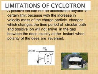  A positive ion can not be accelerated beyond a
certain limit because with the increase in
velocity mass of the charge particle changes.
which changes the time period of circular path
and positive ion will not arrive in the gap
between the dees exactly at the instant when
polarity of the dees are reversed.
 