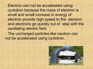  Electron can not be accelerated using
cyclotron because the mass of electron is
small and small increase in energy of
electron provide high speed to the electron
and electrons go quickly out of step with the
oscillating electric field.
 The uncharged particles like neutron can
not be accelerated using cyclotron.
 
