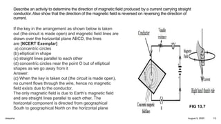 Describe an activity to determine the direction of magnetic field produced by a current carrying straight
conductor. Also show that the direction of the magnetic field is reversed on reversing the direction of
current.
If the key in the arrangement as shown below is taken
out (the circuit is made open) and magnetic field lines are
drawn over the horizontal plane ABCD, the lines
are [NCERT Exemplar]
a) concentric circles
(b) elliptical in shape
(c) straight lines parallel to each other
(d) concentric circles near the point O but of elliptical
shapes as we go away from it
Answer:
(c) When the key is taken out (the circuit is made open),
no current flows through the wire, hence no magnetic
field exists due to the conductor.
The only magnetic field is due to Earth’s magnetic field
and are straight lines parallel to each other. The
horizontal component is directed from geographical
South to geographical North on the horizontal plane FIG 13.7
August 5, 2020deepsha 13
 