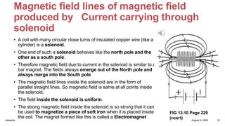 Magnetic field lines of magnetic field
produced by Current carrying through
solenoid
• A coil with many circular close turns of insulated copper wire (like a
cylinder) is a solenoid.
• One end of such a solenoid behaves like the north pole and the
other as a south pole.
• Therefore magnetic field due to current in the solenoid is similar to a
bar magnet. The fields always emerge out of the North pole and
always merge into the South pole
• The magnetic field lines inside the solenoid are in the form of
parallel straight lines. So magnetic field is same at all points inside
the solenoid.
• The field inside the solenoid is uniform.
• The strong magnetic field inside the solenoid is so strong that it can
be used to magnetize a piece of soft iron when it is placed inside
the coil. The magnet formed like this is called a Electromagnet
FIG 13.10 Page 229
(ncert) August 5, 2020deepsha 18
 