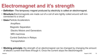 Electromagnet and it’s strength
• Definition -The temporary magnet produced by electricity is called an electromagnet.
• Structure-Electromagnets are made out of a coil of wire tightly coiled around soft iron
connected to a circuit.
• Uses-Particle Accelerators
Amplifiers
Magnetic Separation
Electric Motors and Generators
MRI machines
Control Switches in Relays
Transportation
• Working principle- the strength of an electromagnet can be changed by changing the amount
of electric current that flows through it. Once the current stops the electromagnet
August 5, 2020deepsha 19
 