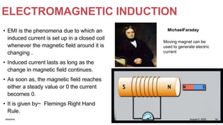 ELECTROMAGNETIC INDUCTION
• EMI is the phenomena due to which an
induced current is set up in a closed coil
whenever the magnetic field around it is
changing .
• Induced current lasts as long as the
change in magnetic field continues.
• As soon as, the magnetic field reaches
either a steady value or 0 the current
becomes 0.
• It is given by~ Flemings Right Hand
Rule.
MichaelFaraday
Moving magnet can be
used to generate electric
current
August 5, 2020deepsha 24
 