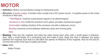 MOTOR
• Definition- Motors convert electric energy to mechanical work.
• Structure- A power supply -A simple motor usually has a DC power source. It supplies power to the motor
armature or field coils.
Field Magnet could be a permanent magnet or an electromagnet
Armature or rotor Holds the armature coil in place ,provides mechanical support.
Commutator rotating interface of the armature coil with a stationary circuit.
Brushes conducts current between stationary wires and moving parts
Axle
• Working- Take two bar magnets and keep the poles facing each other with a small space in between.
Now, take a small length of a conducting wire and make a loop. Keep this loop in between the space
between the magnets such that it is still within the sphere of influence of the magnets. Now for the last bit.
Connect the ends of the loop to battery terminals.
• Uses- Drills
Water Pumps
August 5, 2020deepsha 27
 