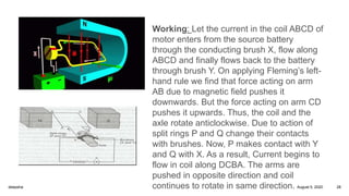 Working: Let the current in the coil ABCD of
motor enters from the source battery
through the conducting brush X, flow along
ABCD and finally flows back to the battery
through brush Y. On applying Fleming’s left-
hand rule we find that force acting on arm
AB due to magnetic field pushes it
downwards. But the force acting on arm CD
pushes it upwards. Thus, the coil and the
axle rotate anticlockwise. Due to action of
split rings P and Q change their contacts
with brushes. Now, P makes contact with Y
and Q with X. As a result, Current begins to
flow in coil along DCBA. The arms are
pushed in opposite direction and coil
continues to rotate in same direction. August 5, 2020deepsha 28
 