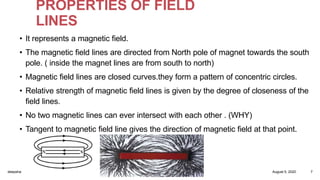 PROPERTIES OF FIELD
LINES
• It represents a magnetic field.
• The magnetic field lines are directed from North pole of magnet towards the south
pole. ( inside the magnet lines are from south to north)
• Magnetic field lines are closed curves.they form a pattern of concentric circles.
• Relative strength of magnetic field lines is given by the degree of closeness of the
field lines.
• No two magnetic lines can ever intersect with each other . (WHY)
• Tangent to magnetic field line gives the direction of magnetic field at that point.
August 5, 2020deepsha 7
 
