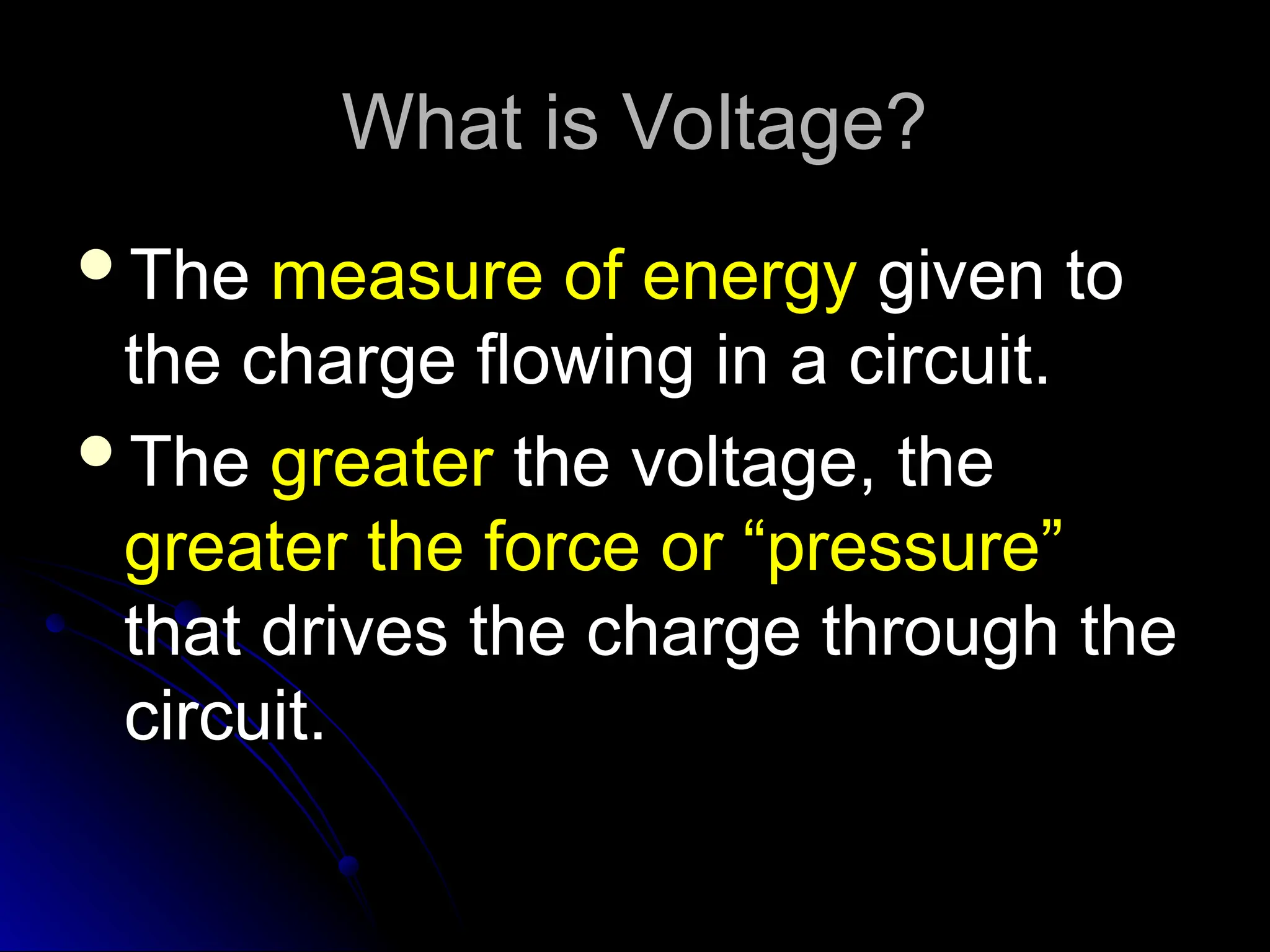 What is Voltage?
What is Voltage?
The
The measure of energy
measure of energy given to
given to
the charge flowing in a circuit.
the charge flowing in a circuit.
The
The greater
greater the voltage, the
the voltage, the
greater the force or “pressure”
greater the force or “pressure”
that drives the charge through the
that drives the charge through the
circuit.
circuit.
 