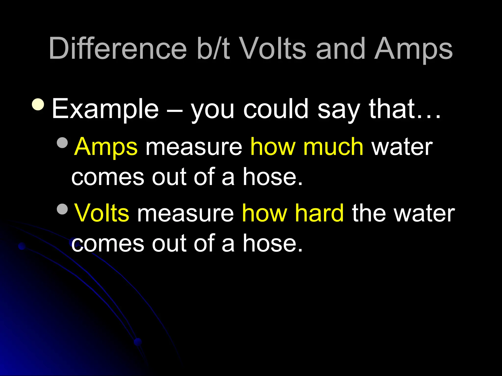 Difference b/t Volts and Amps
Difference b/t Volts and Amps
Example – you could say that…
Example – you could say that…
Amps
Amps measure
measure how much
how much water
water
comes out of a hose.
comes out of a hose.
Volts
Volts measure
measure how hard
how hard the water
the water
comes out of a hose.
comes out of a hose.
 