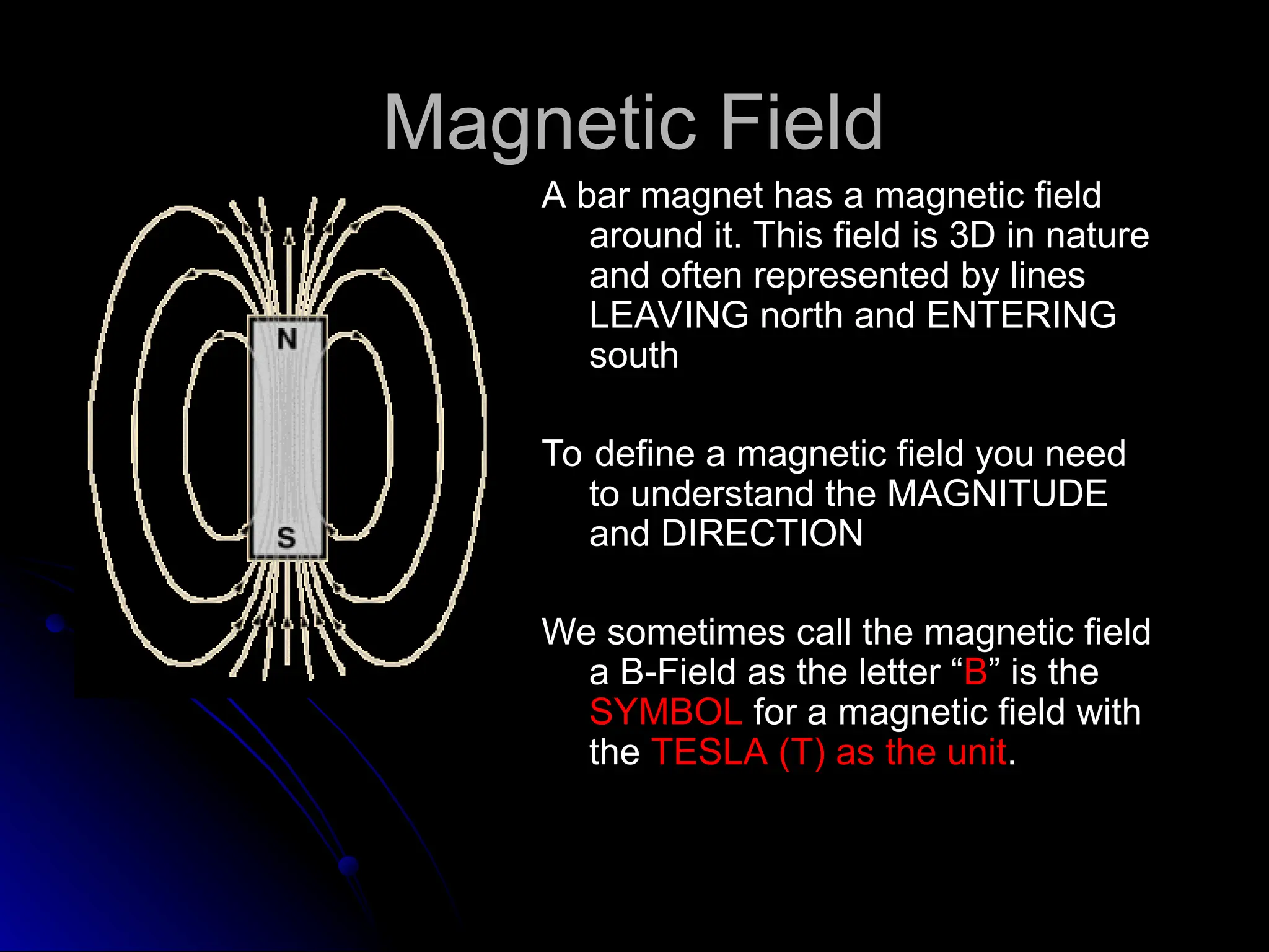Magnetic Field
Magnetic Field
A bar magnet has a magnetic field
A bar magnet has a magnetic field
around it. This field is 3D in nature
around it. This field is 3D in nature
and often represented by lines
and often represented by lines
LEAVING north and ENTERING
LEAVING north and ENTERING
south
south
To define a magnetic field you need
To define a magnetic field you need
to understand the MAGNITUDE
to understand the MAGNITUDE
and DIRECTION
and DIRECTION
We sometimes call the magnetic field
We sometimes call the magnetic field
a B-Field as the letter “
a B-Field as the letter “B
B” is the
” is the
SYMBOL
SYMBOL for a magnetic field with
for a magnetic field with
the
the TESLA (T) as the unit
TESLA (T) as the unit.
.
 