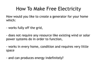 How To Make Free Electricity How would you like to create a generator for your home which: - works fully off the grid, - does not require any resource like existing wind or solar power systems do in order to function, - works in every home, condition and requires very little space - and can produces energy indefinitely? 