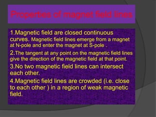 Properties of magnet field lines
1.Magnetic field are closed continuous
curves. Magnetic field lines emerge from a magnet
at N-pole and enter the magnet at S-pole .
2.The tangent at any point on the magnetic field lines
give the direction of the magnetic field at that point.
3.No two magnetic field lines can intersect
each other.
4.Magnetic field lines are crowded (i.e. close
to each other ) in a region of weak magnetic
field.
 