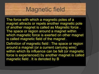 Magnetic field
The force with which a magnetic poles of a
magnet attracts or repels another magnetic pole
of another magnet is called as Magnetic force .
The space or region around a magnet within
which magnetic force is exerted on other magnet
is called magnetic field of the magnet .
Definition of magnetic field : The space or region
around a magnet (or a current carrying wire)
within which its influence can be felt (or magnetic
force is experienced) by another magnet is called
magnetic field . It is denoted by B
 
