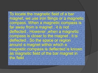 To locate the magnetic field of a bar
magnet, we use iron filings or a magnetic
compass. When a magnetic compass is
far away from a magnet , it is not
deflected . However ,when a magnetic
compass is closer to the magnet , it is
deflected . So the space or region
around a magnet within which a
magnetic compass is deflected is known
as magnetic field of the bar magnet in
the field
 