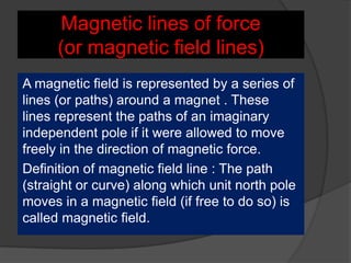 Magnetic lines of force
(or magnetic field lines)
A magnetic field is represented by a series of
lines (or paths) around a magnet . These
lines represent the paths of an imaginary
independent pole if it were allowed to move
freely in the direction of magnetic force.
Definition of magnetic field line : The path
(straight or curve) along which unit north pole
moves in a magnetic field (if free to do so) is
called magnetic field.
 