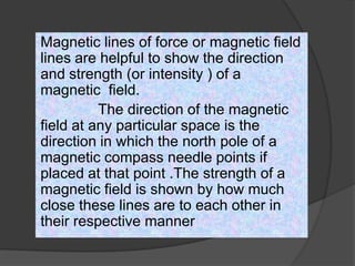 Magnetic lines of force or magnetic field
lines are helpful to show the direction
and strength (or intensity ) of a
magnetic field.
The direction of the magnetic
field at any particular space is the
direction in which the north pole of a
magnetic compass needle points if
placed at that point .The strength of a
magnetic field is shown by how much
close these lines are to each other in
their respective manner
 