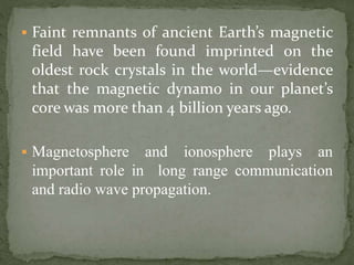  Faint remnants of ancient Earth’s magnetic
field have been found imprinted on the
oldest rock crystals in the world—evidence
that the magnetic dynamo in our planet’s
core was more than 4 billion years ago.
 Magnetosphere and ionosphere plays an
important role in long range communication
and radio wave propagation.
 