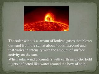The solar wind is a stream of ionized gases that blows
outward from the sun at about 400 km/second and
that varies in intensity with the amount of surface
activity on the sun.
When solar wind encounters with earth magnetic field
it gets deflected like water around the bow of ship.
 