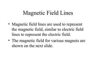 Magnetic Field Lines
• Magnetic field lines are used to represent
the magnetic field, similar to electric field
lines to represent the electric field.
• The magnetic field for various magnets are
shown on the next slide.
 