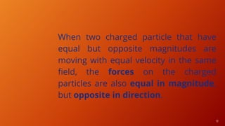 13
When two charged particle that have
equal but opposite magnitudes are
moving with equal velocity in the same
field, the forces on the charged
particles are also equal in magnitude,
but opposite in direction.
 
