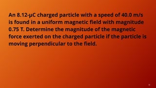 17
An 8.12-μC charged particle with a speed of 40.0 m/s
is found in a uniform magnetic field with magnitude
0.75 T. Determine the magnitude of the magnetic
force exerted on the charged particle if the particle is
moving perpendicular to the field.
 