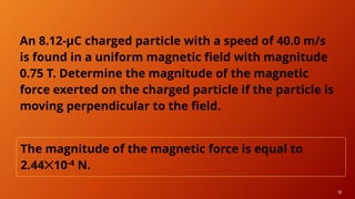 18
An 8.12-μC charged particle with a speed of 40.0 m/s
is found in a uniform magnetic field with magnitude
0.75 T. Determine the magnitude of the magnetic
force exerted on the charged particle if the particle is
moving perpendicular to the field.
The magnitude of the magnetic force is equal to
2.44✕10-4 N.
 
