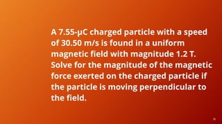 19
19
A 7.55-μC charged particle with a speed
of 30.50 m/s is found in a uniform
magnetic field with magnitude 1.2 T.
Solve for the magnitude of the magnetic
force exerted on the charged particle if
the particle is moving perpendicular to
the field.
 