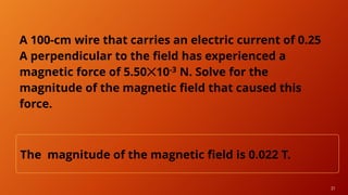 21
A 100-cm wire that carries an electric current of 0.25
A perpendicular to the field has experienced a
magnetic force of 5.50✕10-3 N. Solve for the
magnitude of the magnetic field that caused this
force.
The magnitude of the magnetic field is 0.022 T.
 